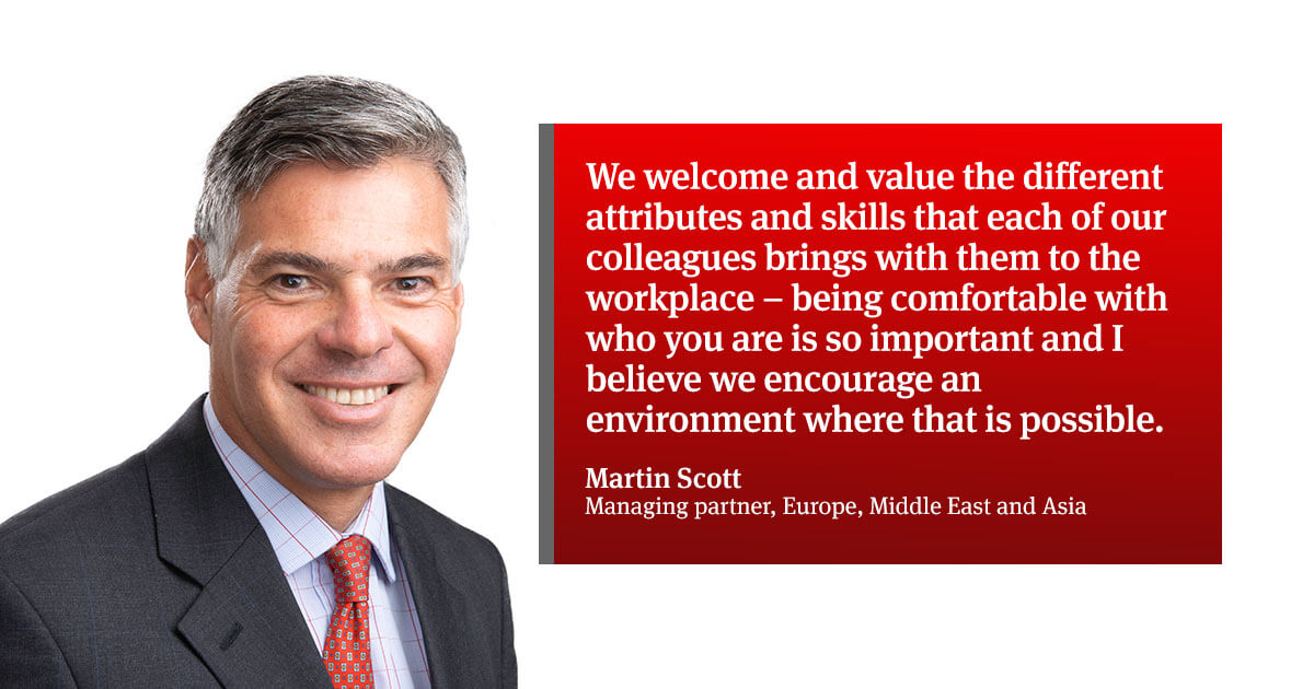 “We welcome and value the different attributes and skills that each of our colleagues of the firm brings with them to the workplace – being comfortable with who you are is so important and I believe we encourage an environment where that is possible.”Martin Scott – Managing partner, Europe, Middle East and Asia