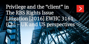  Privilege and the “client” in The RBS Rights Issue Litigation [2016] EWHC 3161 (Ch) – UK and US perspectives 